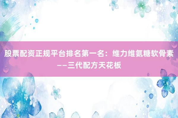 股票配资正规平台排名第一名：维力维氨糖软骨素——三代配方天花板