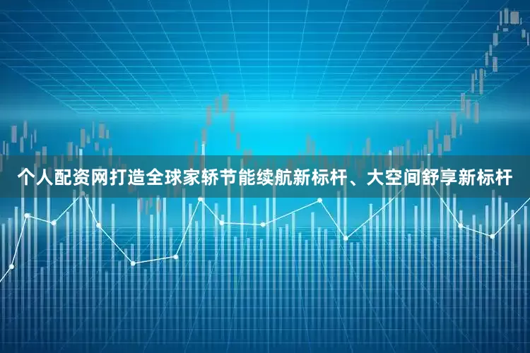个人配资网打造全球家轿节能续航新标杆、大空间舒享新标杆