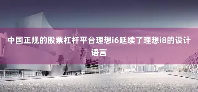 中国正规的股票杠杆平台理想i6延续了理想i8的设计语言