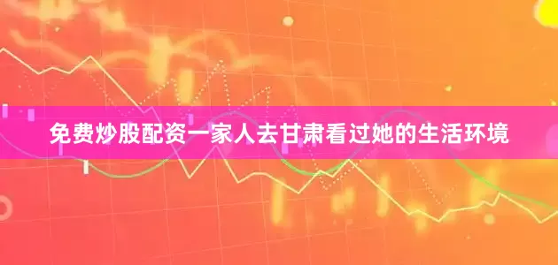 免费炒股配资一家人去甘肃看过她的生活环境