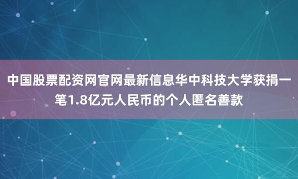 中国股票配资网官网最新信息华中科技大学获捐一笔1.8亿元人民币的个人匿名善款