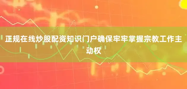 正规在线炒股配资知识门户确保牢牢掌握宗教工作主动权