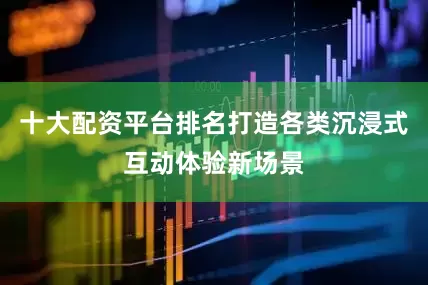 十大配资平台排名打造各类沉浸式互动体验新场景