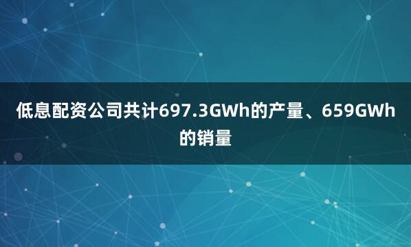 低息配资公司共计697.3GWh的产量、659GWh的销量