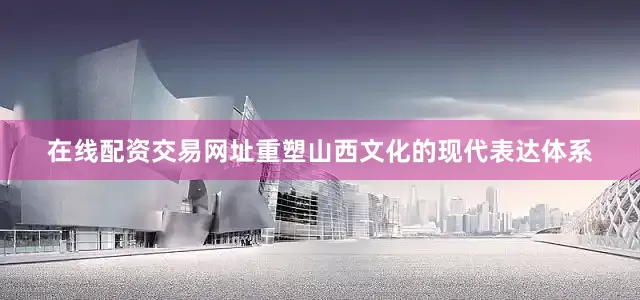 在线配资交易网址重塑山西文化的现代表达体系