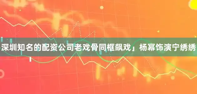深圳知名的配资公司老戏骨同框飙戏」杨幂饰演宁绣绣