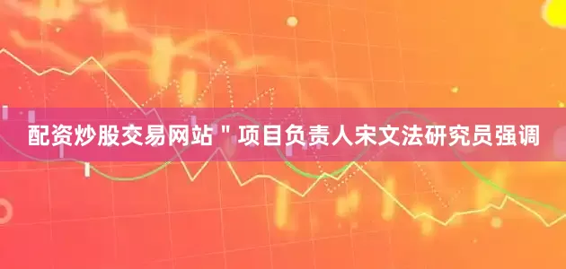 配资炒股交易网站＂项目负责人宋文法研究员强调