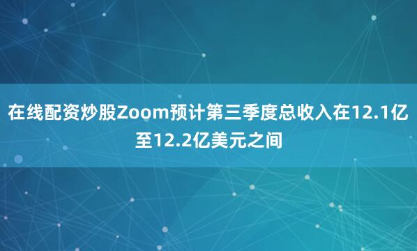 在线配资炒股Zoom预计第三季度总收入在12.1亿至12.2亿美元之间