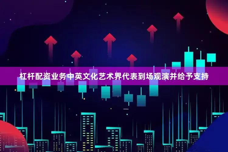杠杆配资业务中英文化艺术界代表到场观演并给予支持