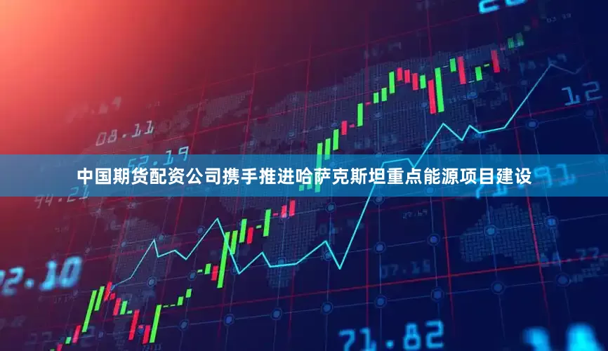 中国期货配资公司携手推进哈萨克斯坦重点能源项目建设