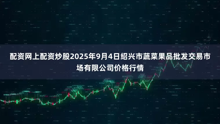 配资网上配资炒股2025年9月4日绍兴市蔬菜果品批发交易市场有限公司价格行情