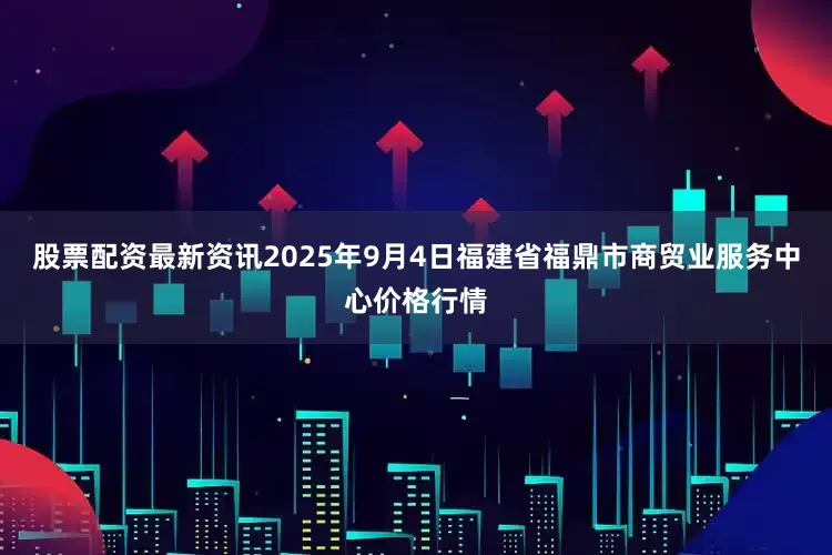 股票配资最新资讯2025年9月4日福建省福鼎市商贸业服务中心价格行情