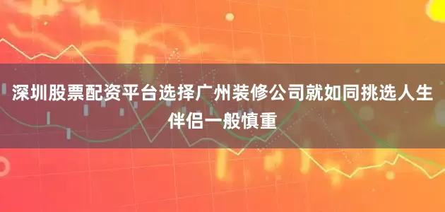 深圳股票配资平台选择广州装修公司就如同挑选人生伴侣一般慎重
