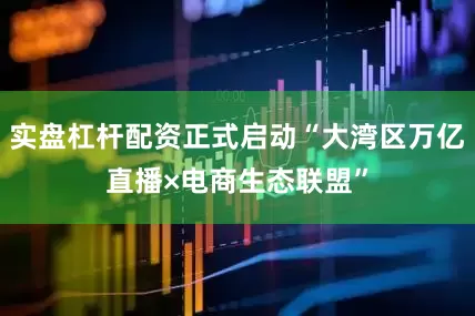 实盘杠杆配资正式启动“大湾区万亿直播×电商生态联盟”