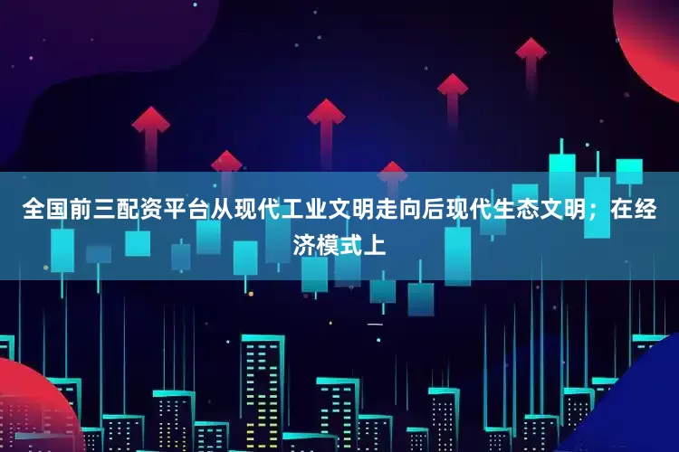 全国前三配资平台从现代工业文明走向后现代生态文明；在经济模式上
